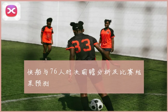 快船与76人对决前瞻分析及比赛结果预测