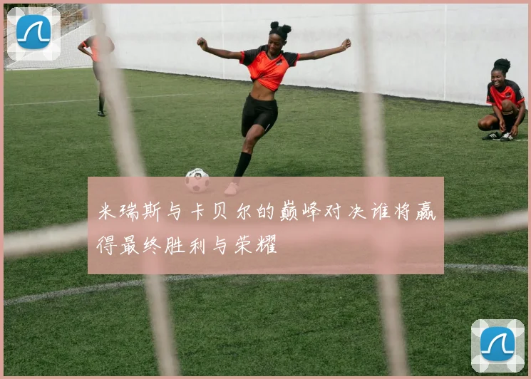 米瑞斯与卡贝尔的巅峰对决谁将赢得最终胜利与荣耀